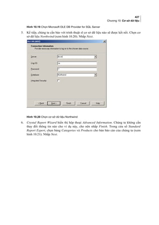 427
Chương 10: Cơ sở dữ liệu
Hình 10.19 Chọn Microsoft OLE DB Provider for SQL Server
5. Kế tiếp, chúng ta cần báo với trình thuật sĩ cơ sở dữ liệu nào sẽ được kết nối. Chọn cơ
sở dữ liệu Northwind (xem hình 10.20). Nhắp Next.
Hình 10.20 Chọn cơ sở dữ liệu Northwind
6. Crystal Report Wizard hiển thị hộp thoại Advanced Information. Chúng ta không cần
thay đổi thông tin nào cho ví dụ này, cho nên nhắp Finish. Trong cửa sổ Standard
Report Expert, chọn bảng Categories và Products cho bản báo cáo của chúng ta (xem
hình 10.21). Nhắp Next.
 