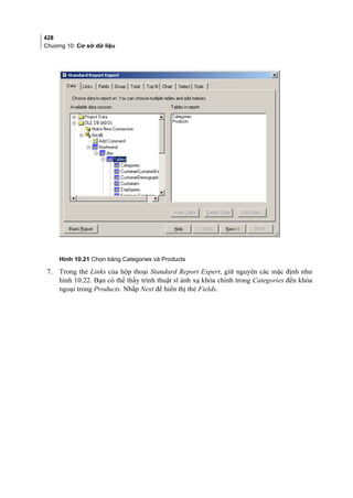428
Chương 10: Cơ sở dữ liệu
Hình 10.21 Chọn bảng Categories và Products
7. Trong thẻ Links của hộp thoại Standard Report Expert, giữ nguyên các mặc định như
hình 10.22. Bạn có thể thấy trình thuật sĩ ánh xạ khóa chính trong Categories đến khóa
ngoại trong Products. Nhắp Next để hiển thị thẻ Fields.
 