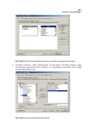 429
Chương 10: Cơ sở dữ liệu
Hình 10.22 Khóa chính trong Categories được ánh xạ đến khóa ngoại trong Products
8. Từ bảng Categories, chọn CategoryName và Description. Từ bảng Products, chọn
ProductName, QuantityPerUnit, UnitPrice, và UnitsInStock (xem hình 10.23). Nhắp
Next để hiển thị thẻ Group.
Hình 10.23 Chọn các trường dữ liệu cần hiển thị
 