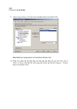 430
Chương 10: Cơ sở dữ liệu
9. Chọn CategoryName và ProductName để phân nhóm (xem hình 10.24).
Hình 10.24 Chọn CategoryName và ProductName để phân nhóm
10. Nhắp Next nhiều lần để chấp nhận các thiết lập mặc định cho các thẻ Total, Top N,
Chart, và Select. Khi đến thẻ cuối cùng (thẻ Style), gõ tiêu đề Category - Product
Report (xem hình 10.25).
 