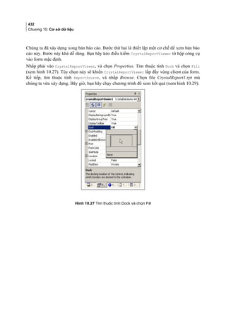 432
Chương 10: Cơ sở dữ liệu
Chúng ta đã xây dựng xong bản báo cáo. Bước thứ hai là thiết lập một cơ chế để xem bản báo
cáo này. Bước này khá dễ dàng. Bạn hãy kéo điều kiểm CrystalReportViewer từ hộp công cụ
vào form mặc định.
Nhắp phải vào CrystalReportViewer, và chọn Properties. Tìm thuộc tính Dock và chọn Fill
(xem hình 10.27). Tùy chọn này sẽ khiến CrystalReportViewer lấp đầy vùng client của form.
Kế tiếp, tìm thuộc tính ReportSource, và nhắp Browse. Chọn file CrystalReport1.rpt mà
chúng ta vừa xây dựng. Bây giờ, bạn hãy chạy chương trình để xem kết quả (xem hình 10.29).
Hình 10.27 Tìm thuộc tính Dock và chọn Fill
 
