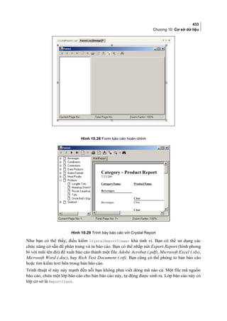 433
Chương 10: Cơ sở dữ liệu
Hình 10.28 Form báo cáo hoàn chỉnh
Hình 10.29 Trình bày báo cáo với Crystal Report
Như bạn có thể thấy, điều kiểm CrystalReportViewer khá tinh vi. Bạn có thể sử dụng các
chức năng có sẵn để phân trang và in báo cáo. Bạn có thể nhắp nút Export Report (hình phong
bì với mũi tên đỏ) để xuất báo cáo thành một file Adobe Acrobat (.pdf), Microsoft Excel (.xls),
Microsoft Word (.doc), hay Rich Text Document (.rtf). Bạn cũng có thể phóng to bản báo cáo
hoặc tìm kiếm text bên trong bản báo cáo.
Trình thuật sĩ này này mạnh đến nỗi bạn không phải viết dòng mã nào cả. Một file mã nguồn
báo cáo, chứa một lớp báo cáo cho bản báo cáo này, tự động được sinh ra. Lớp báo cáo này có
lớp cơ sở là ReportClass.
 