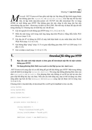 437
Chương 11: Lập trình mạng
icrosoft .NET Framework bao gồm một tập các lớp dùng để lập trình mạng thuộc
hai không gian tên: System.Net và System.Net.Sockets. Các lớp này hỗ trợ mọi
thứ, từ lập trình dựa-trên-socket với TCP/IP cho đến download file và trang
HTML từ web thông qua HTTP. Hai không gian tên này cũng là nền tảng cho hai nền
networking cấp cao hơn—Remoting và dịch vụ Web XML. Hai nền này sẽ được đề cập chi tiết
trong chương 12. Chương này sẽ trình bày các vấn đề sau:
M
 Lấy tài nguyên từ web thông qua HTTP (mục 11.1, 11.2, và 11.3).
 Hiển thị một trang web trong một ứng dụng dựa-trên-Windows bằng điều kiểm Web
Browser (mục 11.4).
 Lấy địa chỉ IP và thông tin DNS về máy tính hiện hành và các miền khác trên World
Wide Web (mục 11.5 và 11.6).
 Gửi thông điệp “ping” (mục 11.7) và giao tiếp bằng giao thức TCP và UDP (mục 11.8
đến 11.13).
 Gửi và nhận e-mail (mục 11.14 và 11.15).
1.1. Download file thông qua HTTPDownload file thông qua HTTP
 Bạn cần một cách thật nhanh và đơn giản để download một file từ một website
thông qua HTTP.
 Sử dụng phương thức tĩnh DownloadFile của lớp System.Net.WebClient.
.NET Framework cung cấp vài cơ chế dùng để gửi dữ liệu thông qua HTTP. Một trong những
cách dễ nhất là sử dụng lớp System.Net.WebClient. Nó cung cấp những phương thức mức-cao
như DownloadFile và UploadFile. Các phương thức này không có sự hỗ trợ nội tại nào cho
giao tiếp bất đồng bộ, hay xác thực. Nếu cần các tính năng này, bạn có thể sử dụng các chức
năng phức tạp hơn do lớp WebRequest và WebResponse cung cấp (sẽ được mô tả trong mục
11.2 và 11.3).
Chương trình ví dụ dưới đây sẽ download file winXP.gif từ localhost và lưu vào đĩa.
using System;
using System.Net;
using System.IO;
public class Download {
private static void Main() {
string remoteUri =
http://localhost/winXP.gif;
string localFileName = winXP.gif;
WebClient client = new WebClient();
 