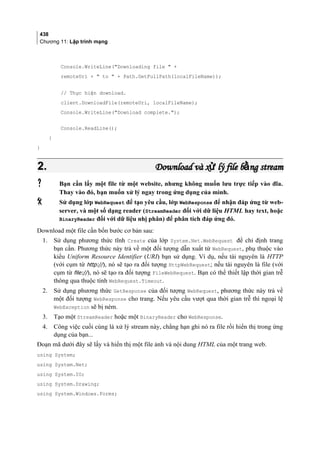 438
Chương 11: Lập trình mạng
Console.WriteLine(Downloading file  +
remoteUri +  to  + Path.GetFullPath(localFileName));
// Thực hiện download.
client.DownloadFile(remoteUri, localFileName);
Console.WriteLine(Download complete.);
Console.ReadLine();
}
}
2.2. Download và x lý file b ng streamử ằDownload và x lý file b ng streamử ằ
 Bạn cần lấy một file từ một website, nhưng không muốn lưu trực tiếp vào đĩa.
Thay vào đó, bạn muốn xử lý ngay trong ứng dụng của mình.
 Sử dụng lớp WebRequest để tạo yêu cầu, lớp WebResponse để nhận đáp ứng từ web-
server, và một số dạng reader (StreamReader đối với dữ liệu HTML hay text, hoặc
BinaryReader đối với dữ liệu nhị phân) để phân tích đáp ứng đó.
Download một file cần bốn bước cơ bản sau:
1. Sử dụng phương thức tĩnh Create của lớp System.Net.WebRequest để chỉ định trang
bạn cần. Phương thức này trả về một đối tượng dẫn xuất từ WebRequest, phụ thuộc vào
kiểu Uniform Resource Identifier (URI) bạn sử dụng. Ví dụ, nếu tài nguyên là HTTP
(với cụm từ http://), nó sẽ tạo ra đối tượng HttpWebRequest; nếu tài nguyên là file (với
cụm từ file://), nó sẽ tạo ra đối tượng FileWebRequest. Bạn có thể thiết lập thời gian trễ
thông qua thuộc tính WebRequest.Timeout.
2. Sử dụng phương thức GetResponse của đối tượng WebRequest, phương thức này trả về
một đối tượng WebResponse cho trang. Nếu yêu cầu vượt qua thời gian trễ thì ngoại lệ
WebException sẽ bị ném.
3. Tạo một StreamReader hoặc một BinaryReader cho WebResponse.
4. Công việc cuối cùng là xử lý stream này, chẳng hạn ghi nó ra file rồi hiển thị trong ứng
dụng của bạn...
Đoạn mã dưới đây sẽ lấy và hiển thị một file ảnh và nội dung HTML của một trang web.
using System;
using System.Net;
using System.IO;
using System.Drawing;
using System.Windows.Forms;
 