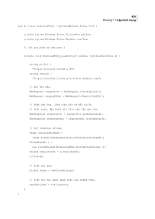 439
Chương 11: Lập trình mạng
public class DownloadForm : System.Windows.Forms.Form {
private System.Windows.Forms.PictureBox picBox;
private System.Windows.Forms.TextBox textBox;
// (Bỏ qua phần mã designer.)
private void DownloadForm_Load(object sender, System.EventArgs e) {
string picUri =
http://localhost/winXP.gif;
string htmlUri =
http://localhost/iishelp/iis/misc/default.asp;
// Tạo yêu cầu.
WebRequest requestPic = WebRequest.Create(picUri);
WebRequest requestHtml = WebRequest.Create(htmlUri);
// Nhận đáp ứng. Công việc này sẽ mất nhiều
// thời gian, đặc biệt khi file cần lấy quá lớn.
WebResponse responsePic = requestPic.GetResponse();
WebResponse responseHtml = requestHtml.GetResponse();
// Đọc response stream.
Image downloadedImage =
Image.FromStream(responsePic.GetResponseStream());
StreamReader r =
new StreamReader(responseHtml.GetResponseStream());
string htmlContent = r.ReadToEnd();
r.Close();
// Hiển thị ảnh.
picBox.Image = downloadedImage;
// Hiển thị nội dung dạng text của trang HTML.
textBox.Text = htmlContent;
}
}
 