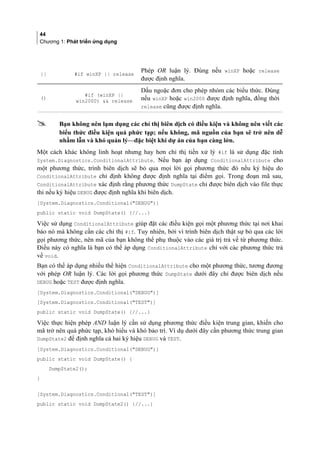 44
Chương 1: Phát triển ứng dụng
|| #if winXP || release
Phép OR luận lý. Đúng nếu winXP hoặc release
được định nghĩa.
()
#if (winXP ||
win2000)  release
Dấu ngoặc đơn cho phép nhóm các biểu thức. Đúng
nếu winXP hoặc win2000 được định nghĩa, đồng thời
release cũng được định nghĩa.
 Bạn không nên lạm dụng các chỉ thị biên dịch có điều kiện và không nên viết các
biểu thức điều kiện quá phức tạp; nếu không, mã nguồn của bạn sẽ trở nên dễ
nhầm lẫn và khó quản lý—đặc biệt khi dự án của bạn càng lớn.
Một cách khác không linh hoạt nhưng hay hơn chỉ thị tiền xử lý #if là sử dụng đặc tính
System.Diagnostics.ConditionalAttribute. Nếu bạn áp dụng ConditionalAttribute cho
một phương thức, trình biên dịch sẽ bỏ qua mọi lời gọi phương thức đó nếu ký hiệu do
ConditionalAttribute chỉ định không được định nghĩa tại điểm gọi. Trong đoạn mã sau,
ConditionalAttribute xác định rằng phương thức DumpState chỉ được biên dịch vào file thực
thi nếu ký hiệu DEBUG được định nghĩa khi biên dịch.
[System.Diagnostics.Conditional(DEBUG)]
public static void DumpState() {//...}
Việc sử dụng ConditionalAttribute giúp đặt các điều kiện gọi một phương thức tại nơi khai
báo nó mà không cần các chỉ thị #if. Tuy nhiên, bởi vì trình biên dịch thật sự bỏ qua các lời
gọi phương thức, nên mã của bạn không thể phụ thuộc vào các giá trị trả về từ phương thức.
Điều này có nghĩa là bạn có thể áp dụng ConditionalAttribute chỉ với các phương thức trả
về void.
Bạn có thể áp dụng nhiều thể hiện ConditionalAttribute cho một phương thức, tương đương
với phép OR luận lý. Các lời gọi phương thức DumpState dưới đây chỉ được biên dịch nếu
DEBUG hoặc TEST được định nghĩa.
[System.Diagnostics.Conditional(DEBUG)]
[System.Diagnostics.Conditional(TEST)]
public static void DumpState() {//...}
Việc thực hiện phép AND luận lý cần sử dụng phương thức điều kiện trung gian, khiến cho
mã trở nên quá phức tạp, khó hiểu và khó bảo trì. Ví dụ dưới đây cần phương thức trung gian
DumpState2 để định nghĩa cả hai ký hiệu DEBUG và TEST.
[System.Diagnostics.Conditional(DEBUG)]
public static void DumpState() {
DumpState2();
}
[System.Diagnostics.Conditional(TEST)]
public static void DumpState2() {//...}
 