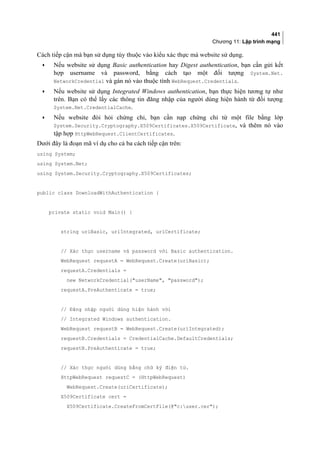 441
Chương 11: Lập trình mạng
Cách tiếp cận mà bạn sử dụng tùy thuộc vào kiểu xác thực mà website sử dụng.
• Nếu website sử dụng Basic authentication hay Digest authentication, bạn cần gửi kết
hợp username và password, bằng cách tạo một đối tượng System.Net.
NetworkCredential và gán nó vào thuộc tính WebRequest.Credentials.
• Nếu website sử dụng Integrated Windows authentication, bạn thực hiện tương tự như
trên. Bạn có thể lấy các thông tin đăng nhập của người dùng hiện hành từ đối tượng
System.Net.CredentialCache.
• Nếu website đòi hỏi chứng chỉ, bạn cần nạp chứng chỉ từ một file bằng lớp
System.Security.Cryptography.X509Certificates.X509Certificate, và thêm nó vào
tập hợp HttpWebRequest.ClientCertificates.
Dưới đây là đoạn mã ví dụ cho cả ba cách tiếp cận trên:
using System;
using System.Net;
using System.Security.Cryptography.X509Certificates;
public class DownloadWithAuthentication {
private static void Main() {
string uriBasic, uriIntegrated, uriCertificate;
// Xác thực username và password với Basic authentication.
WebRequest requestA = WebRequest.Create(uriBasic);
requestA.Credentials =
new NetworkCredential(userName, password);
requestA.PreAuthenticate = true;
// Đăng nhập người dùng hiện hành với
// Integrated Windows authentication.
WebRequest requestB = WebRequest.Create(uriIntegrated);
requestB.Credentials = CredentialCache.DefaultCredentials;
requestB.PreAuthenticate = true;
// Xác thực người dùng bằng chữ ký điện tử.
HttpWebRequest requestC = (HttpWebRequest)
WebRequest.Create(uriCertificate);
X509Certificate cert =
X509Certificate.CreateFromCertFile(@c:user.cer);
 
