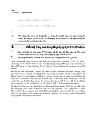 442
Chương 11: Lập trình mạng
requestC.ClientCertificates.Add(cert);
// (Bây giờ bắt đầu lấy và xử lý đáp ứng.)
}
}
 Nhớ rằng, nếu muốn sử dụng kiểu xác thực chứng chỉ, bạn phải nạp chứng chỉ
từ file. Không có cách nào để tạo đối tượng X509Certificate từ một chứng chỉ
trong kho chứng chỉ của máy tính.
4.4. Hi n th trang web trong ng d ng d a-trên-Windowsể ị ứ ụ ựHi n th trang web trong ng d ng d a-trên-Windowsể ị ứ ụ ự
 Bạn cần hiển thị một trang HTML (hay bất kỳ kiểu tài liệu nào mà Microsoft
Internet Explorer hỗ trợ) trong một ứng dụng dựa-trên-Windows.
 Sử dụng điều kiểm ActiveX Web Browser (đi cùng với Internet Explorer).
.NET Framework không cung cấp điều kiểm nào dùng để dịch nội dung HTML. Tuy nhiên,
chức năng này lại rất cần thiết cho việc hiển thị một nội dung HTML cục bộ (kể cả những tài
liệu HTML đóng gói theo định dạng file trợ giúp của Windows) cũng như các thông tin nào đó
từ web.
Để hiển thị một trang HTML, bạn có thể thêm một cửa sổ Internet Explorer vào ứng dụng
dựa-trên-Windows. Cửa sổ này không chỉ hỗ trợ HTML, mà còn hỗ trợ JavaScript, Microsoft
Visual Basic Scripting Edition (VBScript), ActiveX control, và rất nhiều plug-in khác, tùy
thuộc vào cấu hình hệ thống của bạn (có thể gồm cả Microsoft Word, Microsoft Excel, và
Adobe Acrobat Reader). Bạn còn có thể sử dụng điều kiểm Web Browser để duyệt một thư
mục trong ổ đĩa cục bộ, hay hiển thị các file trên một FTP (File Transfer Protocol) site.
Để thêm Web Browser vào một dự án trong Microsoft Visual Studio .NET, bạn hãy nhắp phải
vào hộp công cụ và chọn Add/Remove Items. Sau đó, chọn thẻ COM Components, và chọn
Microsoft Web Browser (xem hình 11.2). Theo đó, điều kiểm Microsoft Web Browser sẽ được
thêm vào hộp công cụ. Khi bạn thả điều kiểm này vào form, các Interop Assembly cần thiết sẽ
được tạo ra và thêm vào dự án của bạn.
 