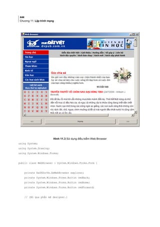 444
Chương 11: Lập trình mạng
Hình 11.3 Sử dụng điều kiểm Web Browser
using System;
using System.Drawing;
using System.Windows.Forms;
public class WebBrowser : System.Windows.Forms.Form {
private AxSHDocVw.AxWebBrowser explorer;
private System.Windows.Forms.Button cmdBack;
private System.Windows.Forms.Button cmdHome;
private System.Windows.Forms.Button cmdForward;
// (Bỏ qua phần mã designer.)
 