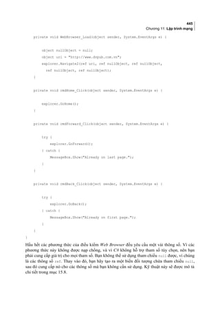 445
Chương 11: Lập trình mạng
private void WebBrowser_Load(object sender, System.EventArgs e) {
object nullObject = null;
object uri = http://www.dvpub.com.vn;
explorer.Navigate2(ref uri, ref nullObject, ref nullObject,
ref nullObject, ref nullObject);
}
private void cmdHome_Click(object sender, System.EventArgs e) {
explorer.GoHome();
}
private void cmdForward_Click(object sender, System.EventArgs e) {
try {
explorer.GoForward();
} catch {
MessageBox.Show(Already on last page.);
}
}
private void cmdBack_Click(object sender, System.EventArgs e) {
try {
explorer.GoBack();
} catch {
MessageBox.Show(Already on first page.);
}
}
}
Hầu hết các phương thức của điều kiểm Web Browser đều yêu cầu một vài thông số. Vì các
phương thức này không được nạp chồng, và vì C# không hỗ trợ tham số tùy chọn, nên bạn
phải cung cấp giá trị cho mọi tham số. Bạn không thể sử dụng tham chiếu null được, vì chúng
là các thông số ref. Thay vào đó, bạn hãy tạo ra một biến đối tượng chứa tham chiếu null,
sau đó cung cấp nó cho các thông số mà bạn không cần sử dụng. Kỹ thuật này sẽ được mô tả
chi tiết trong mục 15.8.
 
