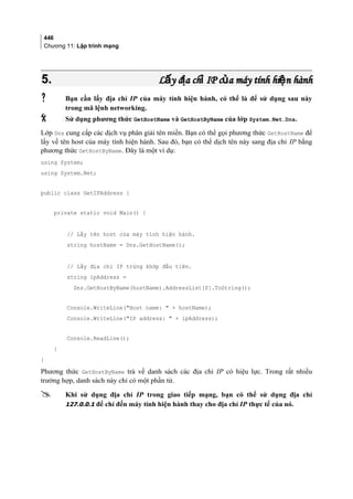 446
Chương 11: Lập trình mạng
5.5. L y đ a ch IP c a máy tính hi n hànhấ ị ỉ ủ ệL y đ a ch IP c a máy tính hi n hànhấ ị ỉ ủ ệ
 Bạn cần lấy địa chỉ IP của máy tính hiện hành, có thể là để sử dụng sau này
trong mã lệnh networking.
 Sử dụng phương thức GetHostName và GetHostByName của lớp System.Net.Dns.
Lớp Dns cung cấp các dịch vụ phân giải tên miền. Bạn có thể gọi phương thức GetHostName để
lấy về tên host của máy tính hiện hành. Sau đó, bạn có thể dịch tên này sang địa chỉ IP bằng
phương thức GetHostByName. Đây là một ví dụ:
using System;
using System.Net;
public class GetIPAddress {
private static void Main() {
// Lấy tên host của máy tính hiện hành.
string hostName = Dns.GetHostName();
// Lấy địa chỉ IP trùng khớp đầu tiên.
string ipAddress =
Dns.GetHostByName(hostName).AddressList[0].ToString();
Console.WriteLine(Host name:  + hostName);
Console.WriteLine(IP address:  + ipAddress);
Console.ReadLine();
}
}
Phương thức GetHostByName trả về danh sách các địa chỉ IP có hiệu lực. Trong rất nhiều
trường hợp, danh sách này chỉ có một phần tử.
 Khi sử dụng địa chỉ IP trong giao tiếp mạng, bạn có thể sử dụng địa chỉ
127.0.0.1 để chỉ đến máy tính hiện hành thay cho địa chỉ IP thực tế của nó.
 