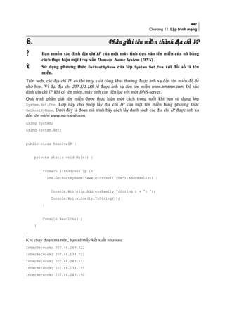 447
Chương 11: Lập trình mạng
6.6. Phân gi i tên mi n thành đ a ch IPả ề ị ỉPhân gi i tên mi n thành đ a ch IPả ề ị ỉ
 Bạn muốn xác định địa chỉ IP của một máy tính dựa vào tên miền của nó bằng
cách thực hiện một truy vấn Domain Name System (DNS) .
 Sử dụng phương thức GetHostByName của lớp System.Net.Dns với đối số là tên
miền.
Trên web, các địa chỉ IP có thể truy xuất công khai thường được ánh xạ đến tên miền để dễ
nhớ hơn. Ví dụ, địa chỉ 207.171.185.16 được ánh xạ đến tên miền www.amazon.com. Để xác
định địa chỉ IP khi có tên miền, máy tính cần liên lạc với một DNS-server.
Quá trình phân giải tên miền được thực hiện một cách trong suốt khi bạn sử dụng lớp
System.Net.Dns. Lớp này cho phép lấy địa chỉ IP của một tên miền bằng phương thức
GetHostByName. Dưới đây là đoạn mã trình bày cách lấy danh sách các địa chỉ IP được ánh xạ
đến tên miền www.microsoft.com.
using System;
using System.Net;
public class ResolveIP {
private static void Main() {
foreach (IPAddress ip in
Dns.GetHostByName(www.microsoft.com).AddressList) {
Console.Write(ip.AddressFamily.ToString() + : );
Console.WriteLine(ip.ToString());
}
Console.ReadLine();
}
}
Khi chạy đoạn mã trên, bạn sẽ thấy kết xuất như sau:
InterNetwork: 207.46.249.222
InterNetwork: 207.46.134.222
InterNetwork: 207.46.249.27
InterNetwork: 207.46.134.155
InterNetwork: 207.46.249.190
 