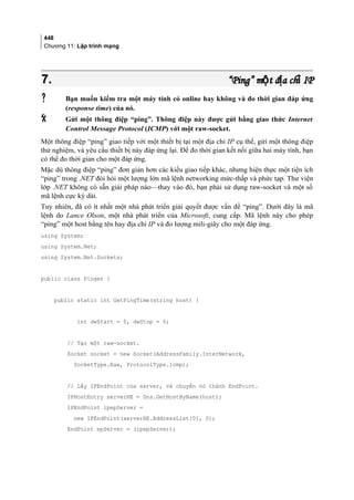 448
Chương 11: Lập trình mạng
7.7. “Ping” m t đ a ch IPộ ị ỉ“Ping” m t đ a ch IPộ ị ỉ
 Bạn muốn kiểm tra một máy tính có online hay không và đo thời gian đáp ứng
(response time) của nó.
 Gửi một thông điệp “ping”. Thông điệp này được gửi bằng giao thức Internet
Control Message Protocol (ICMP) với một raw-socket.
Một thông điệp “ping” giao tiếp với một thiết bị tại một địa chỉ IP cụ thể, gửi một thông điệp
thử nghiệm, và yêu cầu thiết bị này đáp ứng lại. Để đo thời gian kết nối giữa hai máy tính, bạn
có thể đo thời gian cho một đáp ứng.
Mặc dù thông điệp “ping” đơn giản hơn các kiểu giao tiếp khác, nhưng hiện thực một tiện ích
“ping” trong .NET đòi hỏi một lượng lớn mã lệnh networking mức-thấp và phức tạp. Thư viện
lớp .NET không có sẵn giải pháp nào—thay vào đó, bạn phải sử dụng raw-socket và một số
mã lệnh cực kỳ dài.
Tuy nhiên, đã có ít nhất một nhà phát triển giải quyết được vấn đề “ping”. Dưới đây là mã
lệnh do Lance Olson, một nhà phát triển của Microsoft, cung cấp. Mã lệnh này cho phép
“ping” một host bằng tên hay địa chỉ IP và đo lượng mili-giây cho một đáp ứng.
using System;
using System.Net;
using System.Net.Sockets;
public class Pinger {
public static int GetPingTime(string host) {
int dwStart = 0, dwStop = 0;
// Tạo một raw-socket.
Socket socket = new Socket(AddressFamily.InterNetwork,
SocketType.Raw, ProtocolType.Icmp);
// Lấy IPEndPoint của server, và chuyển nó thành EndPoint.
IPHostEntry serverHE = Dns.GetHostByName(host);
IPEndPoint ipepServer =
new IPEndPoint(serverHE.AddressList[0], 0);
EndPoint epServer = (ipepServer);
 