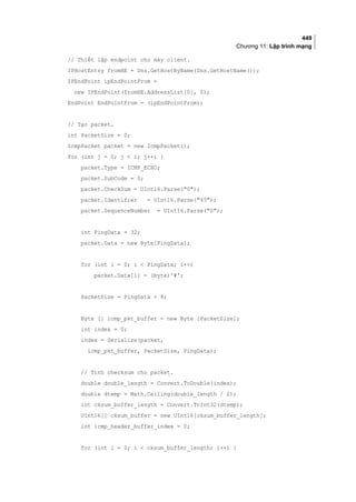 449
Chương 11: Lập trình mạng
// Thiết lập endpoint cho máy client.
IPHostEntry fromHE = Dns.GetHostByName(Dns.GetHostName());
IPEndPoint ipEndPointFrom =
new IPEndPoint(fromHE.AddressList[0], 0);
EndPoint EndPointFrom = (ipEndPointFrom);
// Tạo packet.
int PacketSize = 0;
IcmpPacket packet = new IcmpPacket();
for (int j = 0; j  1; j++) {
packet.Type = ICMP_ECHO;
packet.SubCode = 0;
packet.CheckSum = UInt16.Parse(0);
packet.Identifier = UInt16.Parse(45);
packet.SequenceNumber = UInt16.Parse(0);
int PingData = 32;
packet.Data = new Byte[PingData];
for (int i = 0; i  PingData; i++)
packet.Data[i] = (byte)'#';
PacketSize = PingData + 8;
Byte [] icmp_pkt_buffer = new Byte [PacketSize];
int index = 0;
index = Serialize(packet,
icmp_pkt_buffer, PacketSize, PingData);
// Tính checksum cho packet.
double double_length = Convert.ToDouble(index);
double dtemp = Math.Ceiling(double_length / 2);
int cksum_buffer_length = Convert.ToInt32(dtemp);
UInt16[] cksum_buffer = new UInt16[cksum_buffer_length];
int icmp_header_buffer_index = 0;
for (int i = 0; i  cksum_buffer_length; i++) {
 