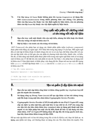 45
Chương 1: Phát triển ứng dụng
 Các lớp Debug và Trace thuộc không gian tên System.Diagnostics sử dụng đặc
tính ConditionalAttribute trong nhiều phương thức của chúng. Các phương
thức của lớp Debug tùy thuộc vào việc định nghĩa ký hiệu DEBUG, còn các phương
thức của lớp Trace tùy thuộc vào việc định nghĩa ký hiệu TRACE.
7.7. Truy xu t m t ph n t ch ng trìnhấ ộ ầ ử ươTruy xu t m t ph n t ch ng trìnhấ ộ ầ ử ươ
có tên trùng v i m t t khóaớ ộ ừcó tên trùng v i m t t khóaớ ộ ừ
 Bạn cần truy xuất một thành viên của một kiểu, nhưng tên kiểu hoặc tên thành
viên này trùng với một từ khóa của C#.
 Đặt ký hiệu @ vào trước các tên trùng với từ khóa.
.NET Framework cho phép bạn sử dụng các thành phần phần mềm (software component)
được phát triển bằng các ngôn ngữ .NET khác bên trong ứng dụng C# của bạn. Mỗi ngôn ngữ
đều có một tập từ khóa (hoặc từ dành riêng) cho nó và có các hạn chế khác nhau đối với các
tên mà lập trình viên có thể gán cho các phần tử chương trình như kiểu, thành viên, và biến.
Do đó, có khả năng một thành phần được phát triển trong một ngôn ngữ khác tình cờ sử dụng
một từ khóa của C# để đặt tên cho một phần tử nào đó. Ký hiệu @ cho phép bạn sử dụng một
từ khóa của C# làm định danh và khắc phục việc đụng độ tên. Đoạn mã sau tạo một đối tượng
kiểu operator và thiết lập thuộc tính volatile của nó là true (cả operator và volatile đều là
từ khóa của C#):
// Tạo đối tượng operator.
@operator Operator1 = new @operator();
// Thiết lập thuộc tính volatile của operator.
Operator1.@volatile = true;
8.8. T o và qu n lý c p khóa tên m nhạ ả ặ ạT o và qu n lý c p khóa tên m nhạ ả ặ ạ
 Bạn cần tạo một cặp khóa công khai và khóa riêng (public key và private key) để
gán tên mạnh cho assembly.
 Sử dụng công cụ Strong Name (sn.exe) để tạo cặp khóa và lưu trữ chúng trong
một file hoặc trong một kho chứa khóa Cryptographic Service Provider.
 Cryptographic Service Provider (CSP) là một phần tử của Win32 CryptoAPI, cung
cấp các dịch vụ như mật hóa, giải mật hóa và tạo chữ ký số. CSP còn cung cấp
các tiện ích cho kho chứa khóa (key container) như sử dụng giải thuật mật hóa
mạnh và các biện pháp bảo mật của hệ điều hành để bảo vệ nội dung của kho
chứa khóa. CSP và CryptoAPI không được đề cập đầy đủ trong quyển sách này,
bạn hãy tham khảo thêm trong tài liệu SDK.
Để tạo một cặp khóa mới và lưu trữ chúng trong file có tên là MyKey.snk, thực thi lệnh sn –k
MyKey.snk (phần mở rộng .snk thường được sử dụng cho các file chứa khóa tên mạnh). File
 