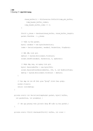 450
Chương 11: Lập trình mạng
cksum_buffer[i] = BitConverter.ToUInt16(icmp_pkt_buffer,
icmp_header_buffer_index);
icmp_header_buffer_index += 2;
}
UInt16 u_cksum = checksum(cksum_buffer, cksum_buffer_length);
packet.CheckSum = u_cksum;
// Tuần tự hóa packet.
byte[] sendbuf = new byte[PacketSize];
index = Serialize(packet, sendbuf, PacketSize, PingData);
// Bắt đầu tính giờ.
dwStart = System.Environment.TickCount;
socket.SendTo(sendbuf, PacketSize, 0, epServer);
// Nhận đáp ứng, và ngừng tính giờ.
byte[] ReceiveBuffer = new byte[256];
socket.ReceiveFrom(ReceiveBuffer, 256, 0, ref EndPointFrom);
dwStop = System.Environment.TickCount - dwStart;
}
// Dọn dẹp và trả về thời gian ping (tính theo giây).
socket.Close();
return (int)dwStop;
}
private static int Serialize(IcmpPacket packet, byte[] buffer,
int packetSize, int pingData) {
// (Bỏ qua phương thức private dùng để tuần tự hóa packet.)
}
private static UInt16 checksum(UInt16[] buffer, int size) {
 
