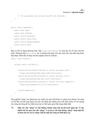 451
Chương 11: Lập trình mạng
// (Bỏ qua phương thức private dùng để tính checksum.)
}
}
public class IcmpPacket {
public byte Type;
public byte SubCode;
public UInt16 CheckSum;
public UInt16 Identifier;
public UInt16 SequenceNumber;
public byte[] Data;
}
Bạn có thể sử dụng phương thức tĩnh Pinger.GetPingTime với một địa chỉ IP hay một tên
miền. Phương thức GetPingTime trả về lượng mili-giây trôi qua trước khi một đáp ứng được
tiếp nhận. Dưới đây là đoạn mã thử nghiệm trên ba website:
public class PingTest {
private static void Main() {
Console.WriteLine(Milliseconds to contact www.yahoo.com: +
Pinger.GetPingTime(www.yahoo.com).ToString());
Console.WriteLine(Milliseconds to contact www.seti.org: +
Pinger.GetPingTime(www.seti.org).ToString());
Console.WriteLine(Milliseconds to contact the local computer: +
Pinger.GetPingTime(127.0.0.1).ToString());
Console.ReadLine();
}
}
Thử nghiệm “ping” cho phép bạn xác minh các máy tính khác có online hay không. Nó cũng
có thể hữu ích khi ứng dụng của bạn cần đánh giá những máy tính khác nhau (ở xa) nhưng
cho cùng nội dung để xác định máy nào có thời gian giao tiếp mạng thấp nhất.
 Một yêu cầu “ping” có thể không thành công nếu bị firewall ngăn lại. Ví dụ,
nhiều site bỏ qua yêu cầu “ping” vì sợ bị sa vào một luồng “ping” cùng một lúc
sẽ làm cản trở server (thực chất là một tấn công từ chối dịch vụ).
 