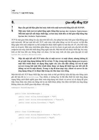 452
Chương 11: Lập trình mạng
8.8. Giao ti p b ng TCPế ằGiao ti p b ng TCPế ằ
 Bạn cần gửi dữ liệu giữa hai máy tính trên một network bằng kết nối TCP/IP.
 Một máy tính (server) phải lắng nghe bằng lớp System.Net.Sockets.TcpListener.
Mỗi khi một kết nối được thiết lập, cả hai máy tính đều có thể giao tiếp bằng lớp
System.Net.Sockets.TcpListener.
TCP là một giao thức đáng tin cậy dựa-trên-kết-nối, cho phép hai máy tính giao tiếp thông qua
một network. Để tạo một kết nối TCP, một máy tính phải đóng vai trò là server và bắt đầu
lắng nghe trên một endpoint cụ thể (endpoint được định nghĩa là một địa chỉ IP, cho biết máy
tính và số port). Một máy tính khác phải đóng vai trò là client và gửi một yêu cầu kết nối đến
endpoint mà máy tính thứ nhất đang lắng nghe trên đó. Một khi kết nối được thiết lập, hai máy
tính có thể trao đổi các thông điệp với nhau. Cả hai máy tính chỉ đơn giản đọc/ghi từ một
System.Net.Sockets.NetworkStream.
 Mặc dù một kết nối TCP luôn cần có một server và một client, nhưng không lý
do gì một ứng dụng không thể là cả hai. Ví dụ, trong một ứng dụng peer-to-peer,
một tiểu trình được sử dụng lắng nghe các yêu cầu đến (đóng vai trò là một
server) trong khi một tiểu trình khác được sử dụng để khởi tạo các kết nối đi
(đóng vai trò là một client). Trong ví dụ đi kèm mục này, client và server là các
ứng dụng riêng rẽ và được đặt trong các thư mục con riêng.
Một khi kết nối TCP được thiết lập, hai máy tính có thể gửi bất kỳ kiểu dữ liệu nào bằng cách
ghi dữ liệu đó ra NetworkStream. Tuy nhiên, ý tưởng hay là bắt đầu thiết kế một ứng dụng
mạng bằng cách định nghĩa giao thức mức-ứng-dụng mà client và server sẽ sử dụng để giao
tiếp. Giao thức này chứa các hằng mô tả các lệnh được phép, bảo đảm mã lệnh của ứng dụng
không chứa các chuỗi giao tiếp được viết cứng.
namespace SharedComponent {
public class ServerMessages {
public const string AcknowledgeOK = OK;
public const string AcknowledgeCancel = Cancel;
public const string Disconnect = Bye;
}
public class ClientMessages {
public const string RequestConnect = Hello;
public const string Disconnect = Bye;
}
}
 