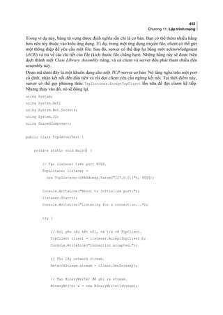 453
Chương 11: Lập trình mạng
Trong ví dụ này, bảng từ vựng được định nghĩa sẵn chỉ là cơ bản. Bạn có thể thêm nhiều hằng
hơn nữa tùy thuộc vào kiểu ứng dụng. Ví dụ, trong một ứng dụng truyền file, client có thể gửi
một thông điệp để yêu cầu một file. Sau đó, server có thể đáp lại bằng một acknowledgment
(ACK) và trả về các chi tiết của file (kích thước file chẳng hạn). Những hằng này sẽ được biên
dịch thành một Class Library Assembly riêng, và cả client và server đều phải tham chiếu đến
assembly này.
Đoạn mã dưới đây là một khuôn dạng cho một TCP-server cơ bản. Nó lắng nghe trên một port
cố định, nhận kết nối đến đầu tiên và rồi đợi client yêu cầu ngừng kết nối. Tại thời điểm này,
server có thể gọi phương thức TcpListener.AcceptTcpClient lần nữa để đợi client kế tiếp.
Nhưng thay vào đó, nó sẽ đóng lại.
using System;
using System.Net;
using System.Net.Sockets;
using System.IO;
using SharedComponent;
public class TcpServerTest {
private static void Main() {
// Tạo listener trên port 8000.
TcpListener listener =
new TcpListener(IPAddress.Parse(127.0.0.1), 8000);
Console.WriteLine(About to initialize port.);
listener.Start();
Console.WriteLine(Listening for a connection...);
try {
// Đợi yêu cầu kết nối, và trả về TcpClient.
TcpClient client = listener.AcceptTcpClient();
Console.WriteLine(Connection accepted.);
// Thu lấy network stream.
NetworkStream stream = client.GetStream();
// Tạo BinaryWriter để ghi ra stream.
BinaryWriter w = new BinaryWriter(stream);
 