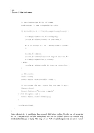 454
Chương 11: Lập trình mạng
// Tạo BinaryReader để đọc từ stream.
BinaryReader r = new BinaryReader(stream);
if (r.ReadString() == ClientMessages.RequestConnect) {
w.Write(ServerMessages.AcknowledgeOK);
Console.WriteLine(Connection completed.);
while (r.ReadString() != ClientMessages.Disconnect)
{}
Console.WriteLine();
Console.WriteLine(Disconnect request received.);
w.Write(ServerMessages.Disconnect);
} else {
Console.WriteLine(Could not complete connection.);
}
// Đóng socket.
client.Close();
Console.WriteLine(Connection closed.);
// Đóng socket nằm dưới (ngừng lắng nghe yêu cầu mới).
listener.Stop();
Console.WriteLine(Listener stopped.);
} catch (Exception err) {
Console.WriteLine(err.ToString());
}
Console.ReadLine();
}
}
Đoạn mã dưới đây là một khuôn dạng cho một TCP-client cơ bản. Nó tiếp xúc với server tại
địa chỉ IP và port được chỉ định. Trong ví dụ này, địa chỉ loopback (127.0.0.1—chỉ đến máy
tính hiện hành) được sử dụng. Nhớ rằng kết nối TCP yêu cần hai port: một tại server và một
 