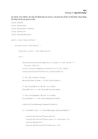 455
Chương 11: Lập trình mạng
tại client. Tuy nhiên, chỉ cần chỉ định port tại server, còn port tại client có thể được chọn động
lúc thực thi từ các port có sẵn.
using System;
using System.Net;
using System.Net.Sockets;
using System.IO;
using SharedComponent;
public class TcpClientTest {
private static void Main() {
TcpClient client = new TcpClient();
try {
Console.WriteLine(Attempting to connect to the server  +
on port 8000.);
client.Connect(IPAddress.Parse(127.0.0.1), 8000);
Console.WriteLine(Connection established.);
// Thu lấy network stream.
NetworkStream stream = client.GetStream();
// Tạo BinaryWriter để ghi ra stream.
BinaryWriter w = new BinaryWriter(stream);
// Tạo BinaryReader để đọc từ stream.
BinaryReader r = new BinaryReader(stream);
w.Write(ClientMessages.RequestConnect);
if (r.ReadString() == ServerMessages.AcknowledgeOK) {
Console.WriteLine(Connected.);
Console.WriteLine(Press Enter to disconnect.);
Console.ReadLine();
Console.WriteLine(Disconnecting...);
 