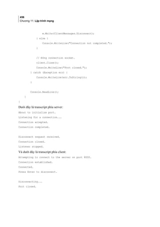 456
Chương 11: Lập trình mạng
w.Write(ClientMessages.Disconnect);
} else {
Console.WriteLine(Connection not completed.);
}
// Đóng connection socket.
client.Close();
Console.WriteLine(Port closed.);
} catch (Exception err) {
Console.WriteLine(err.ToString());
}
Console.ReadLine();
}
}
Dưới đây là transcript phía server:
About to initialize port.
Listening for a connection...
Connection accepted.
Connection completed.
Disconnect request received.
Connection closed.
Listener stopped.
Và dưới đây là transcript phía client:
Attempting to connect to the server on port 8000.
Connection established.
Connected.
Press Enter to disconnect.
Disconnecting...
Port closed.
 