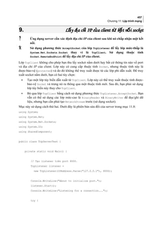 457
Chương 11: Lập trình mạng
9.9. L y đ a ch IP c a client t k t n i socketấ ị ỉ ủ ừ ế ốL y đ a ch IP c a client t k t n i socketấ ị ỉ ủ ừ ế ố
 Ứng dụng server cần xác định địa chỉ IP của client sau khi nó chấp nhận một kết
nối.
 Sử dụng phương thức AcceptSocket của lớp TcpListener để lấy lớp mức-thấp là
System.Net.Sockets.Socket thay vì là TcpClient. Sử dụng thuộc tính
Socket.RemoteEndPoint để lấy địa chỉ IP của client.
Lớp TcpClient không cho phép bạn thu lấy socket nằm dưới hay bất cứ thông tin nào về port
và địa chỉ IP của client. Lớp này có cung cấp thuộc tính Socket, nhưng thuộc tính này là
được-bảo-vệ (protected) và do đó không thể truy xuất được từ các lớp phi dẫn xuất. Để truy
xuất socket nằm dưới, bạn có hai tùy chọn:
• Tạo một lớp tùy biến dẫn xuất từ TcpClient. Lớp này có thể truy xuất thuộc tính được-
bảo-vệ Socket và trưng nó ra thông qua một thuộc tính mới. Sau đó, bạn phải sử dụng
lớp tùy biến này thay cho TcpClient.
• Bỏ qua lớp TcpClient bằng cách sử dụng phương thức TcpListener.AcceptSocket. Bạn
vẫn có thể sử dụng các lớp mức-cao là BinaryReader và BinaryWriter để đọc/ghi dữ
liệu, nhưng bạn cần phải tạo NetworkStream trước (sử dụng socket).
Mục này sử dụng cách thứ hai. Dưới đây là phiên bản sửa đổi của server trong mục 11.8:
using System;
using System.Net;
using System.Net.Sockets;
using System.IO;
using SharedComponent;
public class TcpServerTest {
private static void Main() {
// Tạo listener trên port 8000.
TcpListener listener =
new TcpListener(IPAddress.Parse(127.0.0.1), 8000);
Console.WriteLine(About to initialize port.);
listener.Start();
Console.WriteLine(Listening for a connection...);
try {
 