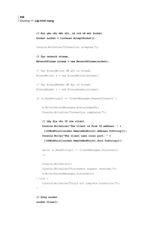 458
Chương 11: Lập trình mạng
// Đợi yêu cầu kết nối, và trả về một Socket.
Socket socket = listener.AcceptSocket();
Console.WriteLine(Connection accepted.);
// Tạo network stream.
NetworkStream stream = new NetworkStream(socket);
// Tạo BinaryWriter để ghi ra stream.
BinaryWriter w = new BinaryWriter(stream);
// Tạo BinaryReader để đọc từ stream.
BinaryReader r = new BinaryReader(stream);
if (r.ReadString() == ClientMessages.RequestConnect) {
w.Write(ServerMessages.AcknowledgeOK);
Console.WriteLine(Connection completed.);
// Lấy địa chỉ IP của client.
Console.WriteLine(The client is from IP address:  +
((IPEndPoint)socket.RemoteEndPoint).Address.ToString());
Console.Write(The client uses local port:  +
((IPEndPoint)socket.RemoteEndPoint).Port.ToString());
while (r.ReadString() != ClientMessages.Disconnect)
{}
Console.WriteLine();
Console.WriteLine(Disconnect request received.);
w.Write(ServerMessages.Disconnect);
} else {
Console.WriteLine(Could not complete connection.);
}
// Đóng socket.
socket.Close();
 