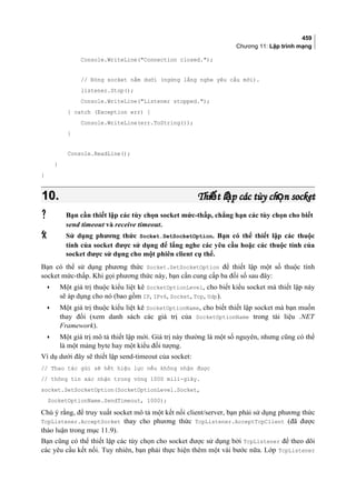 459
Chương 11: Lập trình mạng
Console.WriteLine(Connection closed.);
// Đóng socket nằm dưới (ngừng lắng nghe yêu cầu mới).
listener.Stop();
Console.WriteLine(Listener stopped.);
} catch (Exception err) {
Console.WriteLine(err.ToString());
}
Console.ReadLine();
}
}
10.10. Thi t l p các tùy ch n socketế ậ ọThi t l p các tùy ch n socketế ậ ọ
 Bạn cần thiết lập các tùy chọn socket mức-thấp, chẳng hạn các tùy chọn cho biết
send timeout và receive timeout.
 Sử dụng phương thức Socket.SetSocketOption. Bạn có thể thiết lập các thuộc
tính của socket được sử dụng để lắng nghe các yêu cầu hoặc các thuộc tính của
socket được sử dụng cho một phiên client cụ thể.
Bạn có thể sử dụng phương thức Socket.SetSocketOption để thiết lập một số thuộc tính
socket mức-thấp. Khi gọi phương thức này, bạn cần cung cấp ba đối số sau đây:
• Một giá trị thuộc kiểu liệt kê SocketOptionLevel, cho biết kiểu socket mà thiết lập này
sẽ áp dụng cho nó (bao gồm IP, IPv6, Socket, Tcp, Udp).
• Một giá trị thuộc kiểu liệt kê SocketOptionName, cho biết thiết lập socket mà bạn muốn
thay đổi (xem danh sách các giá trị của SocketOptionName trong tài liệu .NET
Framework).
• Một giá trị mô tả thiết lập mới. Giá trị này thường là một số nguyên, nhưng cũng có thể
là một mảng byte hay một kiểu đối tượng.
Ví dụ dưới đây sẽ thiết lập send-timeout của socket:
// Thao tác gửi sẽ hết hiệu lực nếu không nhận được
// thông tin xác nhận trong vòng 1000 mili-giây.
socket.SetSocketOption(SocketOptionLevel.Socket,
SocketOptionName.SendTimeout, 1000);
Chú ý rằng, để truy xuất socket mô tả một kết nối client/server, bạn phải sử dụng phương thức
TcpListener.AcceptSocket thay cho phương thức TcpListener.AcceptTcpClient (đã được
thảo luận trong mục 11.9).
Bạn cũng có thể thiết lập các tùy chọn cho socket được sử dụng bởi TcpListener để theo dõi
các yêu cầu kết nối. Tuy nhiên, bạn phải thực hiện thêm một vài bước nữa. Lớp TcpListener
 