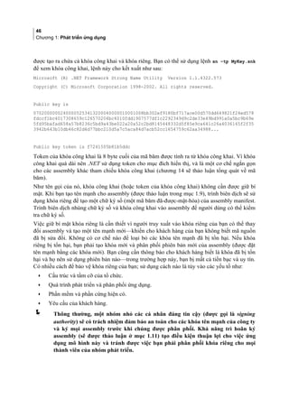 46
Chương 1: Phát triển ứng dụng
được tạo ra chứa cả khóa công khai và khóa riêng. Bạn có thể sử dụng lệnh sn –tp MyKey.snk
để xem khóa công khai, lệnh này cho kết xuất như sau:
Microsoft (R) .NET Framework Strong Name Utility Version 1.1.4322.573
Copyright (C) Microsoft Corporation 1998-2002. All rights reserved.
Public key is
07020000002400005253413200040000010001008bb302ef9180bf717ace00d570dd649821f24ed578
fdccf1bc4017308659c126570204bc4010fdd1907577df1c2292349d9c2de33e49bd991a0a5bc9b69e
5fd95bafad658a57b8236c5bd9a43be022a20a52c2bd8145448332d5f85e9ca641c26a4036165f2f35
3942b643b10db46c82d6d77bbc210d5a7c5aca84d7acb52cc1654759c62aa34988...
Public key token is f7241505b81b5ddc
Token của khóa công khai là 8 byte cuối của mã băm được tính ra từ khóa công khai. Vì khóa
công khai quá dài nên .NET sử dụng token cho mục đích hiển thị, và là một cơ chế ngắn gọn
cho các assembly khác tham chiếu khóa công khai (chương 14 sẽ thảo luận tổng quát về mã
băm).
Như tên gọi của nó, khóa công khai (hoặc token của khóa công khai) không cần được giữ bí
mật. Khi bạn tạo tên mạnh cho assembly (được thảo luận trong mục 1.9), trình biên dịch sẽ sử
dụng khóa riêng để tạo một chữ ký số (một mã băm đã-được-mật-hóa) của assembly manifest.
Trình biên dịch nhúng chữ ký số và khóa công khai vào assembly để người dùng có thể kiểm
tra chữ ký số.
Việc giữ bí mật khóa riêng là cần thiết vì người truy xuất vào khóa riêng của bạn có thể thay
đổi assembly và tạo một tên mạnh mới—khiến cho khách hàng của bạn không biết mã nguồn
đã bị sửa đổi. Không có cơ chế nào để loại bỏ các khóa tên mạnh đã bị tổn hại. Nếu khóa
riêng bị tổn hại, bạn phải tạo khóa mới và phân phối phiên bản mới của assembly (được đặt
tên mạnh bằng các khóa mới). Bạn cũng cần thông báo cho khách hàng biết là khóa đã bị tổn
hại và họ nên sử dụng phiên bản nào—trong trường hợp này, bạn bị mất cả tiền bạc và uy tín.
Có nhiều cách để bảo vệ khóa riêng của bạn; sử dụng cách nào là tùy vào các yếu tố như:
• Cấu trúc và tầm cỡ của tổ chức.
• Quá trình phát triển và phân phối ứng dụng.
• Phần mềm và phần cứng hiện có.
• Yêu cầu của khách hàng.
 Thông thường, một nhóm nhỏ các cá nhân đáng tin cậy (được gọi là signing
authority) sẽ có trách nhiệm đảm bảo an toàn cho các khóa tên mạnh của công ty
và ký mọi assembly trước khi chúng được phân phối. Khả năng trì hoãn ký
assembly (sẽ được thảo luận ở mục 1.11) tạo điều kiện thuận lợi cho việc ứng
dụng mô hình này và tránh được việc bạn phải phân phối khóa riêng cho mọi
thành viên của nhóm phát triển.
 