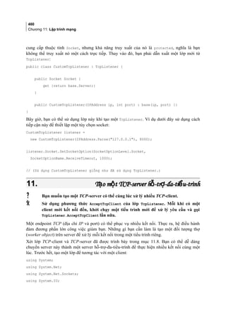 460
Chương 11: Lập trình mạng
cung cấp thuộc tính Socket, nhưng khả năng truy xuất của nó là protected, nghĩa là bạn
không thể truy xuất nó một cách trực tiếp. Thay vào đó, bạn phải dẫn xuất một lớp mới từ
TcpListener:
public class CustomTcpListener : TcpListener {
public Socket Socket {
get {return base.Server;}
}
public CustomTcpListener(IPAddress ip, int port) : base(ip, port) {}
}
Bây giờ, bạn có thể sử dụng lớp này khi tạo một TcpListener. Ví dụ dưới đây sử dụng cách
tiếp cận này để thiết lập một tùy chọn socket:
CustomTcpListener listener =
new CustomTcpListener(IPAddress.Parse(127.0.0.1), 8000);
listener.Socket.SetSocketOption(SocketOptionLevel.Socket,
SocketOptionName.ReceiveTimeout, 1000);
// (Sử dụng CustomTcpListener giống như đã sử dụng TcpListener.)
11.11. T o m t TCP-server h -tr -đa-ti u-trìnhạ ộ ỗ ợ ểT o m t TCP-server h -tr -đa-ti u-trìnhạ ộ ỗ ợ ể
 Bạn muốn tạo một TCP-server có thể cùng lúc xử lý nhiều TCP-client.
 Sử dụng phương thức AcceptTcpClient của lớp TcpListener. Mỗi khi có một
client mới kết nối đến, khởi chạy một tiểu trình mới để xử lý yêu cầu và gọi
TcpListener.AcceptTcpClient lần nữa.
Một endpoint TCP (địa chỉ IP và port) có thể phục vụ nhiều kết nối. Thực ra, hệ điều hành
đảm đương phần lớn công việc giùm bạn. Những gì bạn cần làm là tạo một đối tượng thợ
(worker object) trên server để xử lý mỗi kết nối trong một tiểu trình riêng.
Xét lớp TCP-client và TCP-server đã được trình bày trong mục 11.8. Bạn có thể dễ dàng
chuyển server này thành một server hỗ-trợ-đa-tiểu-trình để thực hiện nhiều kết nối cùng một
lúc. Trước hết, tạo một lớp để tương tác với một client:
using System;
using System.Net;
using System.Net.Sockets;
using System.IO;
 