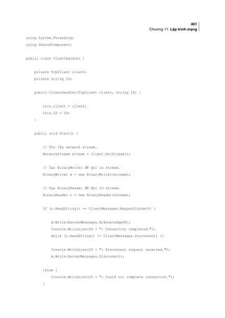 461
Chương 11: Lập trình mạng
using System.Threading;
using SharedComponent;
public class ClientHandler {
private TcpClient client;
private string ID;
public ClientHandler(TcpClient client, string ID) {
this.client = client;
this.ID = ID;
}
public void Start() {
// Thu lấy network stream.
NetworkStream stream = client.GetStream();
// Tạo BinaryWriter để ghi ra stream.
BinaryWriter w = new BinaryWriter(stream);
// Tạo BinaryReader để đọc từ stream.
BinaryReader r = new BinaryReader(stream);
if (r.ReadString() == ClientMessages.RequestConnect) {
w.Write(ServerMessages.AcknowledgeOK);
Console.WriteLine(ID + : Connection completed.);
while (r.ReadString() != ClientMessages.Disconnect) {}
Console.WriteLine(ID + : Disconnect request received.);
w.Write(ServerMessages.Disconnect);
}else {
Console.WriteLine(ID + : Could not complete connection.);
}
 