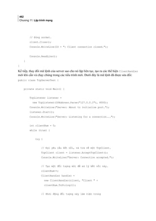 462
Chương 11: Lập trình mạng
// Đóng socket.
client.Close();
Console.WriteLine(ID + : Client connection closed.);
Console.ReadLine();
}
}
Kế tiếp, thay đổi mã lệnh của server sao cho nó lặp liên tục, tạo ra các thể hiện ClientHandler
mới khi cần và chạy chúng trong các tiểu trình mới. Dưới đây là mã lệnh đã được sửa đổi:
public class TcpServerTest {
private static void Main() {
TcpListener listener =
new TcpListener(IPAddress.Parse(127.0.0.1), 8000);
Console.WriteLine(Server: About to initialize port.);
listener.Start();
Console.WriteLine(Server: Listening for a connection...);
int clientNum = 0;
while (true) {
try {
// Đợi yêu cầu kết nối, và trả về một TcpClient.
TcpClient client = listener.AcceptTcpClient();
Console.WriteLine(Server: Connection accepted.);
// Tạo một đối tượng mới để xử lý kết nối này.
clientNum++;
ClientHandler handler =
new ClientHandler(client, Client  +
clientNum.ToString());
// Khởi động đối tượng này làm việc trong
 