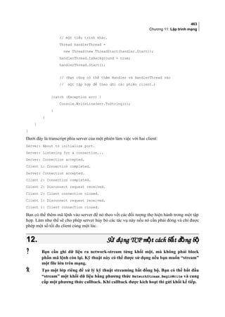 463
Chương 11: Lập trình mạng
// một tiểu trình khác.
Thread handlerThread =
new Thread(new ThreadStart(handler.Start));
handlerThread.IsBackground = true;
handlerThread.Start();
// (Bạn cũng có thể thêm Handler và HandlerThread vào
// một tập hợp để theo dõi các phiên client.)
}catch (Exception err) {
Console.WriteLine(err.ToString());
}
}
}
}
Dưới đây là transcript phía server của một phiên làm việc với hai client:
Server: About to initialize port.
Server: Listening for a connection...
Server: Connection accepted.
Client 1: Connection completed.
Server: Connection accepted.
Client 2: Connection completed.
Client 2: Disconnect request received.
Client 2: Client connection closed.
Client 1: Disconnect request received.
Client 1: Client connection closed.
Bạn có thể thêm mã lệnh vào server để nó theo vết các đối tượng thợ hiện hành trong một tập
hợp. Làm như thế sẽ cho phép server hủy bỏ các tác vụ này nếu nó cần phải đóng và chỉ được
phép một số tối đa client cùng một lúc.
12.12. S d ng TCP m t cách b t đ ng bử ụ ộ ấ ồ ộS d ng TCP m t cách b t đ ng bử ụ ộ ấ ồ ộ
 Bạn cần ghi dữ liệu ra network-stream từng khối một, mà không phải block
phần mã lệnh còn lại. Kỹ thuật này có thể được sử dụng nếu bạn muốn “stream”
một file lớn trên mạng.
 Tạo một lớp riêng để xử lý kỹ thuật streaming bất đồng bộ. Bạn có thể bắt đầu
“stream” một khối dữ liệu bằng phương thức NetworkStream.BeginWrite và cung
cấp một phương thức callback. Khi callback được kích hoạt thì gửi khối kế tiếp.
 