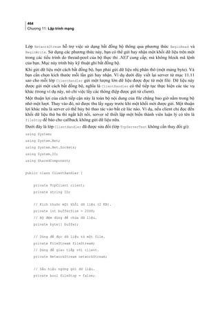 464
Chương 11: Lập trình mạng
Lớp NetworkStream hỗ trợ việc sử dụng bất đồng bộ thông qua phương thức BeginRead và
BeginWrite. Sử dụng các phương thức này, bạn có thể gửi hay nhận một khối dữ liệu trên một
trong các tiểu trình do thread-pool của bộ thực thi .NET cung cấp, mà không block mã lệnh
của bạn. Mục này trình bày kỹ thuật ghi bất đồng bộ.
Khi gửi dữ liệu một cách bất đồng bộ, bạn phải gửi dữ liệu nhị phân thô (một mảng byte). Và
bạn cần chọn kích thước mỗi lần gửi hay nhận. Ví dụ dưới đây viết lại server từ mục 11.11
sao cho mỗi lớp ClientHandler gửi một lượng lớn dữ liệu được đọc từ một file. Dữ liệu này
được gửi một cách bất đồng bộ, nghĩa là ClientHandler có thể tiếp tục thực hiện các tác vụ
khác (trong ví dụ này, nó chỉ việc lấy các thông điệp được gửi từ client).
Một thuận lợi của cách tiếp cận này là toàn bộ nội dung của file chẳng bao giờ nằm trong bộ
nhớ một lượt. Thay vào đó, nó được thu lấy ngay trước khi một khối mới được gửi. Một thuận
lợi khác nữa là server có thể hủy bỏ thao tác vào bất cứ lúc nào. Ví dụ, nếu client chỉ đọc đến
khối dữ liệu thứ ba thì ngắt kết nối, server sẽ thiết lập một biến thành viên luận lý có tên là
fileStop để báo cho callback không gửi dữ liệu nữa.
Dưới đây là lớp ClientHandler đã được sửa đổi (lớp TcpServerTest không cần thay đổi gì):
using System;
using System.Net;
using System.Net.Sockets;
using System.IO;
using SharedComponent;
public class ClientHandler {
private TcpClient client;
private string ID;
// Kích thước một khối dữ liệu (2 KB).
private int bufferSize = 2048;
// Bộ đệm dùng để chứa dữ liệu.
private byte[] buffer;
// Dùng để đọc dữ liệu từ một file.
private FileStream fileStream;
// Dùng để giao tiếp với client.
private NetworkStream networkStream;
// Dấu hiệu ngừng gửi dữ liệu.
private bool fileStop = false;
 