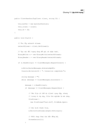 465
Chương 11: Lập trình mạng
public ClientHandler(TcpClient client, string ID) {
this.buffer = new byte[bufferSize];
this.client = client;
this.ID = ID;
}
public void Start() {
// Thu lấy network stream.
networkStream = client.GetStream();
// Tạo các đối tượng dùng để gửi và nhận text.
BinaryWriter w = new BinaryWriter(networkStream);
BinaryReader r = new BinaryReader(networkStream);
if (r.ReadString() == ClientMessages.RequestConnect) {
w.Write(ServerMessages.AcknowledgeOK);
Console.WriteLine(ID + : Connection completed.);
string message = ;
while (message != ClientMessages.Disconnect) {
message = r.ReadString();
if (message == ClientMessages.RequestData) {
// Tên file có thể do client cung cấp, nhưng
// trong ví dụ này, file thử nghiệm là mã cứng.
fileStream =
new FileStream(test.bin, FileMode.Open);
// Gửi kích thước file.
w.Write(fileStream.Length.ToString());
// Khởi chạy thao tác bất đồng bộ.
StreamData(null);
}
 