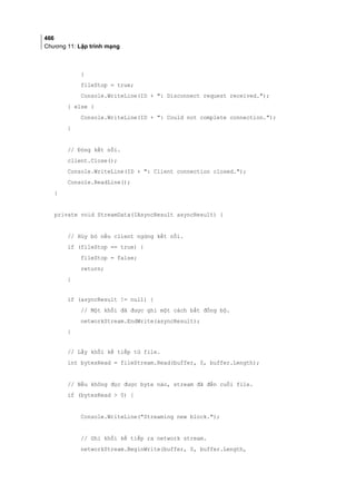 466
Chương 11: Lập trình mạng
}
fileStop = true;
Console.WriteLine(ID + : Disconnect request received.);
} else {
Console.WriteLine(ID + : Could not complete connection.);
}
// Đóng kết nối.
client.Close();
Console.WriteLine(ID + : Client connection closed.);
Console.ReadLine();
}
private void StreamData(IAsyncResult asyncResult) {
// Hủy bỏ nếu client ngừng kết nối.
if (fileStop == true) {
fileStop = false;
return;
}
if (asyncResult != null) {
// Một khối đã được ghi một cách bất đồng bộ.
networkStream.EndWrite(asyncResult);
}
// Lấy khối kế tiếp từ file.
int bytesRead = fileStream.Read(buffer, 0, buffer.Length);
// Nếu không đọc được byte nào, stream đã đến cuối file.
if (bytesRead  0) {
Console.WriteLine(Streaming new block.);
// Ghi khối kế tiếp ra network stream.
networkStream.BeginWrite(buffer, 0, buffer.Length,
 