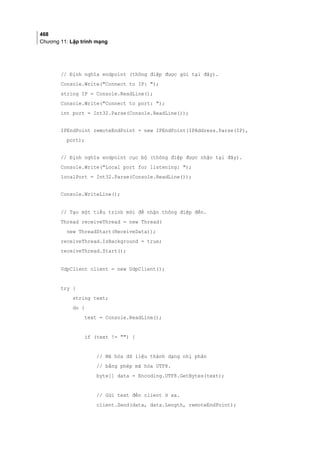 468
Chương 11: Lập trình mạng
// Định nghĩa endpoint (thông điệp được gửi tại đây).
Console.Write(Connect to IP: );
string IP = Console.ReadLine();
Console.Write(Connect to port: );
int port = Int32.Parse(Console.ReadLine());
IPEndPoint remoteEndPoint = new IPEndPoint(IPAddress.Parse(IP),
port);
// Định nghĩa endpoint cục bộ (thông điệp được nhận tại đây).
Console.Write(Local port for listening: );
localPort = Int32.Parse(Console.ReadLine());
Console.WriteLine();
// Tạo một tiểu trình mới để nhận thông điệp đến.
Thread receiveThread = new Thread(
new ThreadStart(ReceiveData));
receiveThread.IsBackground = true;
receiveThread.Start();
UdpClient client = new UdpClient();
try {
string text;
do {
text = Console.ReadLine();
if (text != ) {
// Mã hóa dữ liệu thành dạng nhị phân
// bằng phép mã hóa UTF8.
byte[] data = Encoding.UTF8.GetBytes(text);
// Gửi text đến client ở xa.
client.Send(data, data.Length, remoteEndPoint);
 