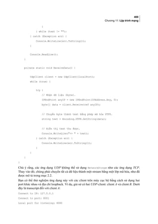 469
Chương 11: Lập trình mạng
}
} while (text != );
} catch (Exception err) {
Console.WriteLine(err.ToString());
}
Console.ReadLine();
}
private static void ReceiveData() {
UdpClient client = new UdpClient(localPort);
while (true) {
try {
// Nhận dữ liệu (byte).
IPEndPoint anyIP = new IPEndPoint(IPAddress.Any, 0);
byte[] data = client.Receive(ref anyIP);
// Chuyển byte thành text bằng phép mã hóa UTF8.
string text = Encoding.UTF8.GetString(data);
// Hiển thị text thu được.
Console.WriteLine(  + text);
} catch (Exception err) {
Console.WriteLine(err.ToString());
}
}
}
}
Chú ý rằng, các ứng dụng UDP không thể sử dụng NetworkStream như các ứng dụng TCP.
Thay vào đó, chúng phải chuyển tất cả dữ liệu thành một stream bằng một lớp mã hóa, như đã
được mô tả trong mục 2.2.
Bạn có thể thử nghiệm ứng dụng này với các client trên máy cục bộ bằng cách sử dụng hai
port khác nhau và địa chỉ loopback. Ví dụ, giả sử có hai UDP-client: client A và client B. Dưới
đây là transcript đối với client A:
Connect to IP: 127.0.0.1
Connect to port: 8001
Local port for listening: 8080
 