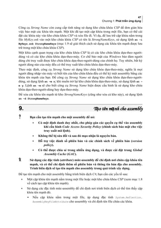 47
Chương 1: Phát triển ứng dụng
Công cụ Strong Name còn cung cấp tính năng sử dụng kho chứa khóa CSP để đơn giản hóa
việc bảo mật các khóa tên mạnh. Một khi đã tạo một cặp khóa trong một file, bạn có thể cài
đặt các khóa này vào kho chứa khóa CSP và xóa file đi. Ví dụ, để lưu trữ cặp khóa nằm trong
file MyKey.snk vào một kho chứa khóa CSP có tên là StrongNameKeys, sử dụng lệnh sn -i
MyKeys.snk StrongNameKeys (mục 1.9 sẽ giải thích cách sử dụng các khóa tên mạnh được lưu
trữ trong một kho chứa khóa CSP).
Một khía cạnh quan trọng của kho chứa khóa CSP là có các kho chứa khóa dựa-theo người-
dùng và có các kho chứa khóa dựa-theo-máy. Cơ chế bảo mật của Windows bảo đảm người
dùng chỉ truy xuất được kho chứa khóa dựa-theo-người-dùng của chính họ. Tuy nhiên, bất kỳ
người dùng nào của máy đều có thể truy xuất kho chứa khóa dựa-theo-máy.
Theo mặc định, công cụ Strong Name sử dụng kho chứa khóa dựa-theo-máy, nghĩa là mọi
người đăng nhập vào máy và biết tên của kho chứa khóa đều có thể ký một assembly bằng các
khóa tên mạnh của bạn. Để công cụ Strong Name sử dụng kho chứa khóa dựa-theo-người-
dùng, sử dụng lệnh sn –m n; khi muốn trở lại kho chứa khóa dựa-theo-máy, sử dụng lệnh sn –
m y. Lệnh sn –m sẽ cho biết công cụ Strong Name hiện được cấu hình là sử dụng kho chứa
khóa dựa-theo-người-dùng hay dựa-theo-máy.
Để xóa các khóa tên mạnh từ kho StrongNameKeys (cũng như xóa cả kho này), sử dụng lệnh
sn –d StrongNameKeys.
9.9. T o tên m nh cho assemblyạ ạT o tên m nh cho assemblyạ ạ
 Bạn cần tạo tên mạnh cho một assembly để nó:
• Có một định danh duy nhất, cho phép gán các quyền cụ thể vào assembly
khi cấu hình Code Access Security Policy (chính sách bảo mật cho việc
truy xuất mã lệnh).
• Không thể bị sửa đổi và sau đó mạo nhận là nguyên bản.
• Hỗ trợ việc đánh số phiên bản và các chính sách về phiên bản (version
policy).
• Có thể được chia sẻ trong nhiều ứng dụng, và được cài đặt trong Global
Assembly Cache (GAC).
 Sử dụng các đặc tính (attribute) mức-assembly để chỉ định nơi chứa cặp khóa tên
mạnh, và có thể chỉ định thêm số phiên bản và thông tin bản địa cho assembly.
Trình biên dịch sẽ tạo tên mạnh cho assembly trong quá trình xây dựng.
Để tạo tên mạnh cho một assembly bằng trình biên dịch C#, bạn cần các yếu tố sau:
• Một cặp khóa tên mạnh nằm trong một file hoặc một kho chứa khóa CSP (xem mục 1.8
về cách tạo cặp khóa tên mạnh).
• Sử dụng các đặc tính mức-assembly để chỉ định nơi trình biên dịch có thể tìm thấy cặp
khóa tên mạnh đó.
▪ Nếu cặp khóa nằm trong một file, áp dụng đặc tính System.Reflection.
AssemblyKeyFileAttribute cho assembly và chỉ định tên file chứa các khóa.
 