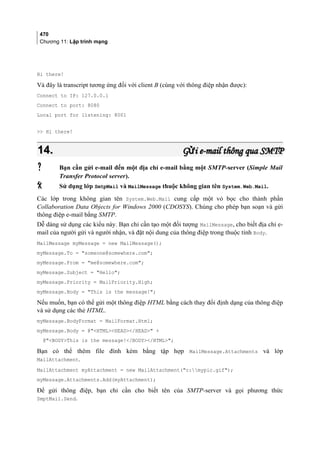 470
Chương 11: Lập trình mạng
Hi there!
Và đây là transcript tương ứng đối với client B (cùng với thông điệp nhận được):
Connect to IP: 127.0.0.1
Connect to port: 8080
Local port for listening: 8001
 Hi there!
14.14. G i e-mail thông qua SMTPửG i e-mail thông qua SMTPử
 Bạn cần gửi e-mail đến một địa chỉ e-mail bằng một SMTP-server (Simple Mail
Transfer Protocol server).
 Sử dụng lớp SmtpMail và MailMessage thuộc không gian tên System.Web.Mail.
Các lớp trong không gian tên System.Web.Mail cung cấp một vỏ bọc cho thành phần
Collaboration Data Objects for Windows 2000 (CDOSYS). Chúng cho phép bạn soạn và gửi
thông điệp e-mail bằng SMTP.
Dễ dàng sử dụng các kiểu này. Bạn chỉ cần tạo một đối tượng MailMessage, cho biết địa chỉ e-
mail của người gửi và người nhận, và đặt nội dung của thông điệp trong thuộc tính Body.
MailMessage myMessage = new MailMessage();
myMessage.To = someone@somewhere.com;
myMessage.From = me@somewhere.com;
myMessage.Subject = Hello;
myMessage.Priority = MailPriority.High;
myMessage.Body = This is the message!;
Nếu muốn, bạn có thể gửi một thông điệp HTML bằng cách thay đổi định dạng của thông điệp
và sử dụng các thẻ HTML.
myMessage.BodyFormat = MailFormat.Html;
myMessage.Body = @HTMLHEAD/HEAD +
@BODYThis is the message!/BODY/HTML;
Bạn có thể thêm file đính kèm bằng tập hợp MailMessage.Attachments và lớp
MailAttachment.
MailAttachment myAttachment = new MailAttachment(c:mypic.gif);
myMessage.Attachments.Add(myAttachment);
Để gửi thông điệp, bạn chỉ cần cho biết tên của SMTP-server và gọi phương thức
SmptMail.Send.
 