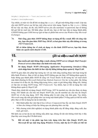 471
Chương 11: Lập trình mạng
SmtpMail.SmtpServer = test.mailserver.com;
SmtpMail.Send(myMessage);
Tuy nhiên, có một vài vấn đề khi sử dụng lớp SmtpMail để gửi một thông điệp e-mail. Lớp này
cần một SMTP-server cục bộ hay một relay-server trên mạng. Ngoài ra, lớp SmtpMail không
hỗ trợ việc xác thực, do đó, nếu SMTP-server yêu cầu username và password, bạn sẽ không
thể gửi bất kỳ mail nào. Để khắc phục vấn đề này, bạn có thể trực tiếp sử dụng thành phần
CDOSYS thông qua COM Interop (giả sử bạn có phiên bản server của Windows hay Microsoft
Exchange).
 Nhớ rằng, giao thức SMTP không được sử dụng để lấy e-mail. Đối với công việc
này, bạn cần giao thức POP3 hay IMAP, cả hai giao thức này đều không có trong
.NET Framework.
Để có thêm thông tin về cách sử dụng và cấu hình SMTP-server, bạn hãy tham
khảo các quyển sách chuyên về IIS.
15.15. G i và nh n e-mail v i MAPIử ậ ớG i và nh n e-mail v i MAPIử ậ ớ
 Bạn muốn gửi một thông điệp e-mail, nhưng SMTP-server (Simple Mail Transfer
Protocol server) chưa được cấu hình trên máy tính.
 Sử dụng Simple MAPI (Messaging Application Programming Interface) bằng
cách nhập hàm cần thiết từ thư viện hệ thống không-được-quản-lý Mapi32.dll.
MAPI là giao diện cho phép bạn tương tác với các tính năng mailing được tích hợp trong hệ
điều hành Windows. Bạn có thể sử dụng MAPI (thông qua các hàm API không-được-quản-lý,
hoặc thông qua thành phần MAPI đi cùng với Visual Studio 6) để tương tác với mail-client
mặc định (thường là Microsoft Outlook hay Outlook Express). Các tác vụ bao gồm: lấy thông
tin contact từ sổ địa chỉ, lấy thông điệp trong Inbox, soạn và gửi thông điệp. Đáng tiếc, không
có lớp nào sử dụng MAPI trong .NET Framework. Tuy nhiên, bạn có thể sử dụng thư viện
không-được-quản-lý Mapi32.dll.
Thách thức chính khi sử dụng Simple MAPI trong .NET là marshal các cấu trúc được sử dụng
trong .NET thành các cấu trúc mà Simple MAPI cần, sau đó marshal các cấu trúc do Simple
MAPI trả về cho ứng dụng .NET. Đây không phải là một công việc đơn giản. Tuy nhiên,
Microsoft cung cấp một giải pháp toàn vẹn trong một thành phần C# tổng quát (có thể tải miễn
phí). Bạn có thể sử dụng hai dự án dưới đây:
• Một thành phần thư viện lớp (Class Library Component) bọc lấy các hàm Simple MAPI
và làm cho chúng có hiệu lực thông qua các phương thức của lớp.
• Một chương trình (thử nghiệm) sử dụng thành phần này để đăng nhập, đăng xuất, đọc
mail, gửi mail...
Mã lệnh của cả hai dự án này không mấy phức tạp, nhưng rất dài nên không trình bày ở đây
(bạn hãy xem trong đĩa CD đính kèm).
 Đối với một ví dụ phức tạp hơn (xây dựng trên thư viện Simple MAPI của
Microsoft để tạo một ứng dụng Windows Form), một dự án C# mẫu (có thể tải
 
