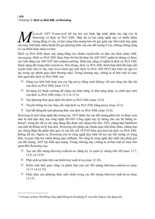 476
Chương 12: Dịch vụ Web XML và Remoting
icrosoft .NET Framework hỗ trợ hai mô hình lập trình phân tán cấp cao là
Remoting và dịch vụ Web XML. Mặc dù cả hai công nghệ này có nhiều điểm
tương đồng (ví dụ, cả hai cùng trừu tượng hóa lời gọi giữa các tiến trình hay giữa
các máy tính khác nhau thành lời gọi phương thức của các đối tượng ở xa), nhưng chúng cũng
có vài điểm khác nhau cơ bản.
M
Dịch vụ Web XML được xây dựng bằng các chuẩn xuyên-nền và dựa vào khái niệm XML
messaging. Dịch vụ Web XML được thực thi bởi bộ thực thi ASP.NET; nghĩa là chúng có được
các tính năng của ASP.NET như output-caching. Điều này cũng có nghĩa là dịch vụ Web XML
thuộc dạng phi trạng thái (stateless). Nói chung, dịch vụ Web XML thích hợp nhất khi bạn cần
xuyên biên nền (ví dụ, một Java-client gọi một dịch vụ Web ASP.NET) hay biên tin cậy (ví
dụ, trong các phiên giao dịch thương mại). Trong chương này, chúng ta sẽ bàn một số mục
liên quan đến dịch vụ Web XML sau:
 Nâng cao tính linh hoạt của các lớp proxy bằng cách không viết mã cứng cho địa chỉ
của dịch vụ Web XML (mục 12.1).
 Sử dụng kỹ thuật caching để nâng cao hiệu năng và khả năng phục vụ (tính quy mô)
của dịch vụ Web XML (mục 12.2 và 12.3).
 Tạo phương thức giao dịch cho dịch vụ Web XML (mục 12.4).
 Truyền thông tin xác thực cho một dịch vụ Web XML bằng proxy (mục 12.5).
 Gọi bất đồng bộ một phương thức của dịch vụ Web XML (mục 12.6).
Remoting là một công nghệ đặc trưng của .NET dành cho các đối tượng phân tán và được xem
như là một hậu duệ của công nghệ DCOM. Công nghệ này lý tưởng cho các hệ thống in-
house4
; trong đó, tất cả các ứng dụng đều được xây dựng trên nền .NET, chẳng hạn backbone
của một hệ thống xử lý hóa đơn. Remoting cho phép các chuẩn giao tiếp khác nhau, chẳng hạn
các thông điệp nhị phân nhỏ gọn và các kết nối TCP/IP hiệu quả hơn mà dịch vụ Web XML
không hỗ trợ. Ngoài ra, Remoting còn là công nghệ duy nhất hỗ trợ các đối tượng có trạng
thái, và giao tiếp hai chiều thông qua callback. Nó cũng là công nghệ duy nhất cho phép gởi
các đối tượng .NET tùy biến qua mạng. Trong chương này, chúng ta sẽ bàn một số mục liên
quan đến Remoting sau:
 Tạo các đối tượng khả-truy-xuất-từ-xa; đăng ký và quản lý chúng trên IIS (mục 12.7,
12.8, và 12.9).
 Phát sinh sự kiện trên các kênh truy xuất từ xa (mục 12.10).
 Kiểm soát thời gian sống và phiên bản của các đối tượng khả-truy-xuất-từ-xa (mục
12.11 và 12.12).
 Hiện thực các phương thức một chiều trong các đối tượng khả-truy-xuất-từ-xa (mục
12.13).
4
in-house system: Hệ thống công nghệ thông tin do phòng IT của một công ty xây dựng nên.
 