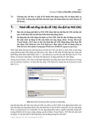 477
Chương 12: Dịch vụ Web XML và Remoting
 Chương này chỉ đưa ra một số kỹ thuật hữu dụng trong việc sử dụng dịch vụ
Web XML và Remoting. Để hiểu sâu hơn, bạn cần tham khảo các sách chuyên về
đề tài này.
1.1. Tránh vi t mã c ng cho đ a ch URL c a d ch v Webế ứ ị ỉ ủ ị ụTránh vi t mã c ng cho đ a ch URL c a d ch v Webế ứ ị ỉ ủ ị ụ XMLXML
 Bạn cần sử dụng một dịch vụ Web XML được đặt tại một địa chỉ URL mà địa chỉ
này có thể thay đổi sau khi bạn triển khai ứng dụng client.
 Sử dụng địa chỉ URL động cho dịch vụ Web XML. Khi đó, địa chỉ động này được
lấy một cách tự động từ file cấu hình của ứng dụng client. Trong Microsoft
Visual Studio .NET, bạn có thể cấu hình địa chỉ URL động bằng cách thay đổi
tùy chọn URL Behavior của Web Reference. Bạn cũng có thể sử dụng công cụ
Web Services Description Language (Wsdl.exe) với đối số /appsettingurlkey.
Theo mặc định, khi bạn tạo một lớp proxy thì địa chỉ URL của dịch vụ Web XML là mã cứng
trong phương thức khởi dựng của lớp proxy này. Bạn có thể chép đè thiết lập này trong mã
lệnh bằng cách điều chỉnh thuộc tính Url của lớp proxy sau khi tạo một thể hiện của nó. Tuy
nhiên, có một tùy chọn khác: cấu hình cho lớp proxy sử dụng một địa chỉ URL động.
Trong Visual Studio .NET, bạn có thể thực hiện điều này bằng cách chọn Web Reference trong
cửa sổ Solution Explorer và thay đổi tùy chọn URL Behavior trong cửa sổ Properties (xem
hình 12.1).
Hình 12.1 Cấu hình địa chỉ URL cho dịch vụ Web XML
Sau khi bạn thay đổi như trên, địa chỉ URL của dịch vụ Web XML sẽ tự động được thêm vào
file cấu hình của ứng dụng client. File cấu hình này có tên là Web.config đối với các ứng dụng
Web, và [AppName].exe.config đối với các ứng dụng khác (lưu ý, nguồn xuất hiện trong môi
trường thiết kế chỉ là App.config, nhưng sau đó sẽ được Visual Studio .NET đổi tên một cách
tự động). Ví dụ dưới đây là thiết lập được sinh tự động trong file cấu hình:
?xml version=1.0 encoding=utf-8?
 