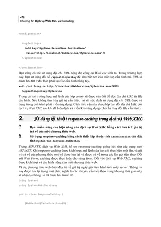 478
Chương 12: Dịch vụ Web XML và Remoting
configuration
appSettings
add key=AppName.ServerName.ServiceName
value=http://localhost/WebServices/MyService.asmx/
/appSettings
/configuration
Bạn cũng có thể sử dụng địa chỉ URL động do công cụ Wsdl.exe sinh ra. Trong trường hợp
này, bạn sử dụng đối số /appsettingurlkey để cho biết tên của thiết lập cấu hình mà URL sẽ
được lưu trữ ở đó. Bạn phải tạo file cấu hình bằng tay.
wsdl /out:Proxy.cs http://localhost/WebServices/MyService.asmx?WSDL
/appsettingurlkey:MyService
Trong cả hai trường hợp, mã lệnh của lớp proxy sẽ được sửa đổi để đọc địa chỉ URL từ file
cấu hình. Nếu không tìm thấy giá trị cần thiết, nó sẽ mặc định sử dụng địa chỉ URL được sử
dụng trong quá trình phát triển ứng dụng. Cách tiếp cận này cho phép bạn đổi địa chỉ URL của
dịch vụ Web XML sau khi đã biên dịch và triển khai ứng dụng (chỉ cần thay đổi file cấu hình).
2.2. S d ng k thu t response-caching trong d ch v Webử ụ ỹ ậ ị ụS d ng k thu t response-caching trong d ch v Webử ụ ỹ ậ ị ụ XMLXML
 Bạn muốn nâng cao hiệu năng của dịch vụ Web XML bằng cách lưu trữ giá trị
trả về của một phương thức web.
 Sử dụng response-caching bằng cách thiết lập thuộc tính CacheDuration của đặc
tính System.Web.Services.WebMethod.
Trong ASP.NET, dịch vụ Web XML hỗ trợ response-caching giống hệt như các trang web
ASP.NET. Khi response-caching được kích hoạt, mã lệnh của bạn chỉ thực hiện một lần, và giá
trị trả về của phương thức web sẽ được lưu lại và được trả về trong các lần gọi tiếp theo. Đối
với Web Form, caching được thực hiện cho từng form. Đối với dịch vụ Web XML, caching
được kích hoạt và cấu hình riêng cho mỗi phương thức web.
Ví dụ, phương thức web dưới đây trả về giá trị ngày giờ hiện hành trên máy server. Thông tin
này được lưu lại trong một phút, nghĩa là các lời yêu cầu tiếp theo trong khoảng thời gian này
sẽ nhận lại thông tin đã được lưu trước đó.
Using System;
using System.Web.Services;
public class ResponseCaching {
[WebMethod(CacheDuration=60)]
 