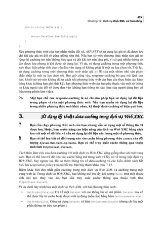479
Chương 12: Dịch vụ Web XML và Remoting
public string GetDate() {
return DateTime.Now.ToString();
}
}
Nếu phương thức web của bạn nhận nhiều đối số, ASP.NET sẽ sử dụng lại giá trị đã được lưu
chỉ khi các giá trị đối số cũng giống như thế. Nếu bạn có một phương thức nhận tầm giá trị
rộng thì caching trở nên không hiệu quả và đôi khi trở nên lãng phí, vì có quá nhiều thông tin
cần được lưu nhưng ít khi được sử dụng lại. Ví dụ, sử dụng caching trong một phương thức
web thực hiện phép tính dựa trên đầu vào dạng số không phải là một sự lựa chọn tốt. Trái lại,
sử dụng caching trong một phương thức web nhận giá trị ID của một nhóm nhỏ sản phẩm
chắc chắn là một sự lựa chọn tốt. Bao giờ cũng vậy, response-caching bỏ qua mã lệnh của
bạn, khiến nó trở nên không đủ tư cách nếu phương thức web của bạn cần thực hiện các hành
động khác (chẳng hạn ghi nhật ký), hay phương thức web của bạn phụ thuộc vào một số thông
tin khác ngoài các đối số được đưa vào (chẳng hạn thông tin xác thực của người dùng hay dữ
liệu trong phiên làm việc).
 Một hạn chế của response-caching là nó chỉ cho phép bạn sử dụng lại dữ liệu
trong phạm vi của một phương thức web. Nếu bạn muốn sử dụng lại dữ liệu
trong nhiều phương thức web khác nhau, kỹ thuật data-caching sẽ hiệu quả hơn.
3.3. S d ng k thu t data-caching trong d ch v Web XMLử ụ ỹ ậ ị ụS d ng k thu t data-caching trong d ch v Web XMLử ụ ỹ ậ ị ụ
 Bạn cần chạy phương thức web của bạn nhưng vẫn sử dụng một số thông tin đã
được lưu. Hoặc, bạn muốn nâng cao hiệu năng của dịch vụ Web XML bằng cách
lưu trữ một số dữ liệu, và cần sử dụng lại dữ liệu này trong một số phương thức.
 Bạn có thể lưu bất cứ đối tượng nào vào cache bằng phương thức Insert của đối
tượng System.Web.Caching.Cache. Bạn có thể truy xuất cache thông qua thuộc
tính tĩnh HttpContext.Current.
Cách thức làm việc của data-caching với một dịch vụ Web XML cũng giống như với một trang
web. Bạn có thể lưu trữ dữ liệu vào cache bằng mã trang web và lấy nó về trong một dịch vụ
Web XML, hay ngược lại. Để có thêm thông tin về data-caching và các kiểu chính sách hết
hiệu lực (expiration policy) mà nó hỗ trợ, bạn hãy tham khảo mục 7.15.
Điểm khác biệt duy nhất giữa caching trong một dịch vụ Web XML và caching trong một
trang web là: Trong dịch vụ Web XML, bạn không thể thu lấy đối tượng Cache như một thuộc
tính nội tại; thay vào đó, bạn cần truy xuất cache thông qua thuộc tính tĩnh
HttpContext.Current.
Ví dụ dưới đây trình bày một dịch vụ Web XML với hai phương thức web:
• GetProductCatalog: Trả về một DataSet với các thông tin về sản phẩm. DataSet này có
thể được lấy từ cache hoặc được sinh tự động (nếu cần) bằng hàm GetCustomerDataSet.
• GetProductList: Cũng sử dụng DataSet và hàm GetCustomerDataSet nhưng chỉ lấy một
phần thông tin (tên sản phẩm).
 