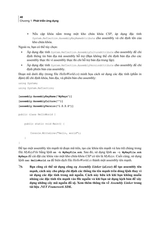 48
Chương 1: Phát triển ứng dụng
▪ Nếu cặp khóa nằm trong một kho chứa khóa CSP, áp dụng đặc tính
System.Reflection.AssemblyKeyNameAttribute cho assembly và chỉ định tên của
kho chứa khóa.
Ngoài ra, bạn có thể tùy chọn:
• Áp dụng đặc tính System.Reflection.AssemblyCultureAttribute cho assembly để chỉ
định thông tin bản địa mà assembly hỗ trợ (Bạn không thể chỉ định bản địa cho các
assembly thực thi vì assembly thực thi chỉ hỗ trợ bản địa trung lập).
• Áp dụng đặc tính System.Reflection.AssemblyVersionAttribute cho assembly để chỉ
định phiên bản của assembly.
Đoạn mã dưới đây (trong file HelloWorld.cs) minh họa cách sử dụng các đặc tính (phần in
đậm) để chỉ định khóa, bản địa, và phiên bản cho assembly:
using System;
using System.Reflection;
[assembly:AssemblyKeyName(MyKeys)]
[assembly:AssemblyCulture()]
[assembly:AssemblyVersion(1.0.0.0)]
public class HelloWorld {
public static void Main() {
Console.WriteLine(Hello, world);
}
}
Để tạo một assembly tên mạnh từ đoạn mã trên, tạo các khóa tên mạnh và lưu trữ chúng trong
file MyKeyFile bằng lệnh sn -k MyKeyFile.snk. Sau đó, sử dụng lệnh sn -i MyKeyFile.snk
MyKeys để cài đặt các khóa vào một kho chứa khóa CSP có tên là MyKeys. Cuối cùng, sử dụng
lệnh csc HelloWorld.cs để biên dịch file HelloWorld.cs thành một assembly tên mạnh.
 Bạn cũng có thể sử dụng công cụ Assembly Linker (al.exe) để tạo assembly tên
mạnh, cách này cho phép chỉ định các thông tin tên mạnh trên dòng lệnh thay vì
sử dụng các đặc tính trong mã nguồn. Cách này hữu ích khi bạn không muốn
nhúng các đặc tính tên mạnh vào file nguồn và khi bạn sử dụng kịch bản để xây
dựng những cây mã nguồn đồ sộ. Xem thêm thông tin về Assembly Linker trong
tài liệu .NET Framework SDK.
 