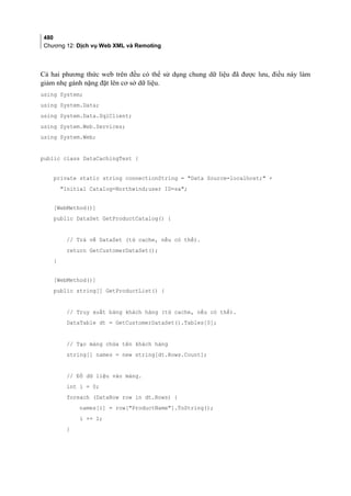 480
Chương 12: Dịch vụ Web XML và Remoting
Cả hai phương thức web trên đều có thể sử dụng chung dữ liệu đã được lưu, điều này làm
giảm nhẹ gánh nặng đặt lên cơ sở dữ liệu.
using System;
using System.Data;
using System.Data.SqlClient;
using System.Web.Services;
using System.Web;
public class DataCachingTest {
private static string connectionString = Data Source=localhost; +
Initial Catalog=Northwind;user ID=sa;
[WebMethod()]
public DataSet GetProductCatalog() {
// Trả về DataSet (từ cache, nếu có thể).
return GetCustomerDataSet();
}
[WebMethod()]
public string[] GetProductList() {
// Truy xuất bảng khách hàng (từ cache, nếu có thể).
DataTable dt = GetCustomerDataSet().Tables[0];
// Tạo mảng chứa tên khách hàng
string[] names = new string[dt.Rows.Count];
// Đổ dữ liệu vào mảng.
int i = 0;
foreach (DataRow row in dt.Rows) {
names[i] = row[ProductName].ToString();
i += 1;
}
 