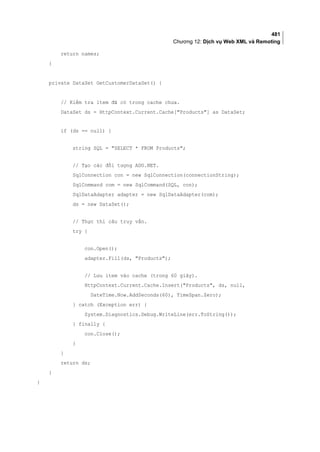 481
Chương 12: Dịch vụ Web XML và Remoting
return names;
}
private DataSet GetCustomerDataSet() {
// Kiểm tra item đã có trong cache chưa.
DataSet ds = HttpContext.Current.Cache[Products] as DataSet;
if (ds == null) {
string SQL = SELECT * FROM Products;
// Tạo các đối tượng ADO.NET.
SqlConnection con = new SqlConnection(connectionString);
SqlCommand com = new SqlCommand(SQL, con);
SqlDataAdapter adapter = new SqlDataAdapter(com);
ds = new DataSet();
// Thực thi câu truy vấn.
try {
con.Open();
adapter.Fill(ds, Products);
// Lưu item vào cache (trong 60 giây).
HttpContext.Current.Cache.Insert(Products, ds, null,
DateTime.Now.AddSeconds(60), TimeSpan.Zero);
} catch (Exception err) {
System.Diagnostics.Debug.WriteLine(err.ToString());
} finally {
con.Close();
}
}
return ds;
}
}
 