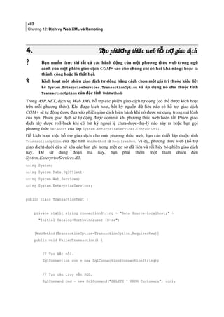 482
Chương 12: Dịch vụ Web XML và Remoting
4.4. T o ph ng th c web h tr giao d chạ ươ ứ ỗ ợ ịT o ph ng th c web h tr giao d chạ ươ ứ ỗ ợ ị
 Bạn muốn thực thi tất cả các hành động của một phương thức web trong ngữ
cảnh của một phiên giao dịch COM+ sao cho chúng chỉ có hai khả năng: hoặc là
thành công hoặc là thất bại.
 Kích hoạt một phiên giao dịch tự động bằng cách chọn một giá trị thuộc kiểu liệt
kê System.EnterpriseServices.TransactionOption và áp dụng nó cho thuộc tính
TransactionOption của đặc tính WebMethod.
Trong ASP.NET, dịch vụ Web XML hỗ trợ các phiên giao dịch tự động (có thể được kích hoạt
trên mỗi phương thức). Khi được kích hoạt, bất kỳ nguồn dữ liệu nào có hỗ trợ giao dịch
COM+ sẽ tự động được đưa vào phiên giao dịch hiện hành khi nó được sử dụng trong mã lệnh
của bạn. Phiên giao dịch sẽ tự động được commit khi phương thức web hoàn tất. Phiên giao
dịch này được roll-back khi có bất kỳ ngoại lệ chưa-được-thụ-lý nào xảy ra hoặc bạn gọi
phương thức SetAbort của lớp System.EnterpriseServices.ContextUtil.
Để kích hoạt việc hỗ trợ giao dịch cho một phương thức web, bạn cần thiết lập thuộc tính
TransactionOption của đặc tính WebMethod là RequiresNew. Ví dụ, phương thức web (hỗ trợ
giao dịch) dưới đây sẽ xóa các bản ghi trong một cơ sở dữ liệu và rồi hủy bỏ phiên giao dịch
này. Để sử dụng đoạn mã này, bạn phải thêm một tham chiếu đến
System.EnterpriseServices.dll.
using System;
using System.Data.SqlClient;
using System.Web.Services;
using System.EnterpriseServices;
public class TransactionTest {
private static string connectionString = Data Source=localhost; +
Initial Catalog=Northwind;user ID=sa;
[WebMethod(TransactionOption=TransactionOption.RequiresNew)]
public void FailedTransaction() {
// Tạo kết nối.
SqlConnection con = new SqlConnection(connectionString);
// Tạo câu truy vấn SQL.
SqlCommand cmd = new SqlCommand(DELETE * FROM Customers, con);
 